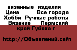 вязанные  изделия  › Цена ­ 100 - Все города Хобби. Ручные работы » Вязание   . Пермский край,Губаха г.